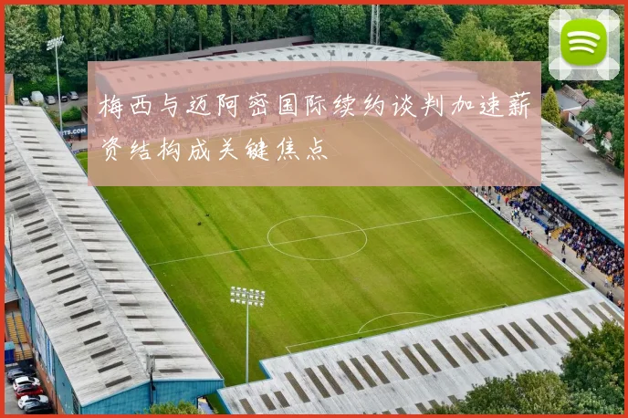 梅西与迈阿密国际续约谈判加速薪资结构成关键焦点