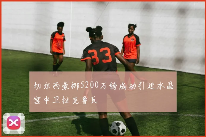 切尔西豪掷5200万镑成功引进水晶宫中卫拉克鲁瓦