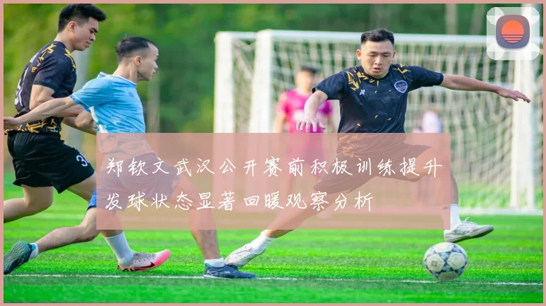 郑钦文武汉公开赛前积极训练提升发球状态显著回暖观察分析