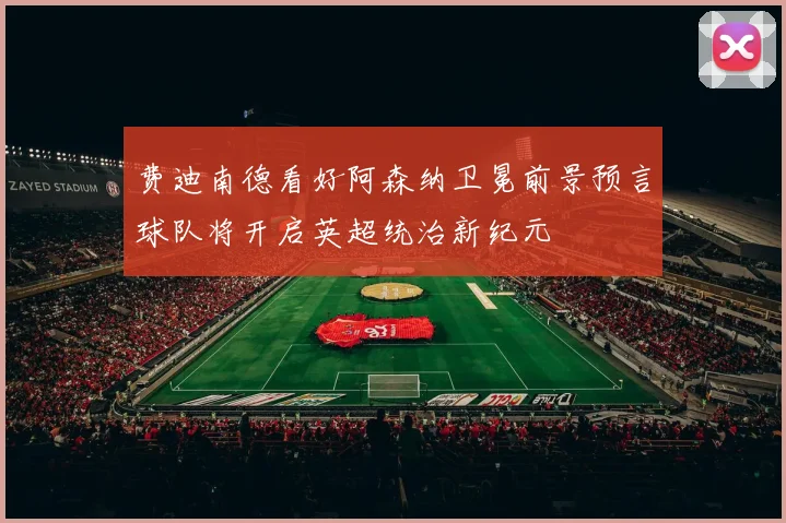 费迪南德看好阿森纳卫冕前景预言球队将开启英超统治新纪元