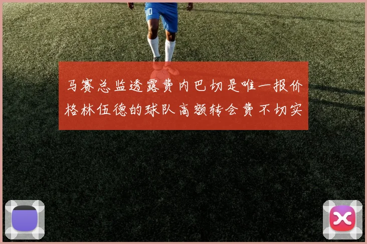 马赛总监透露费内巴切是唯一报价格林伍德的球队高额转会费不切实际