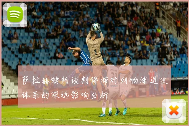 萨拉赫续约谈判停滞对利物浦进攻体系的深远影响分析
