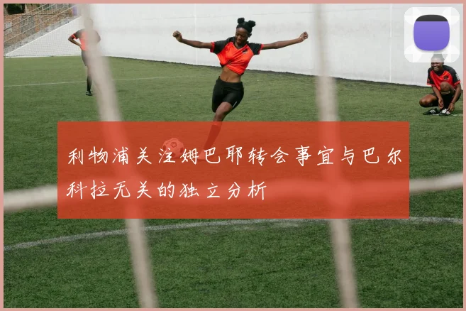 利物浦关注姆巴耶转会事宜与巴尔科拉无关的独立分析